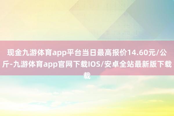 现金九游体育app平台当日最高报价14.60元/公斤-九游体育app官网下载IOS/安卓全站最新版下载