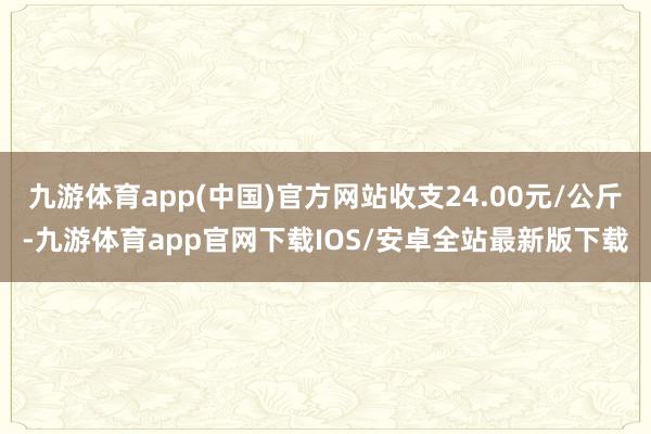 九游体育app(中国)官方网站收支24.00元/公斤-九游体育app官网下载IOS/安卓全站最新版下载