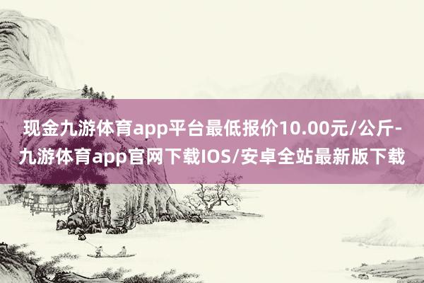 现金九游体育app平台最低报价10.00元/公斤-九游体育app官网下载IOS/安卓全站最新版下载