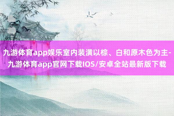 九游体育app娱乐室内装潢以棕、白和原木色为主-九游体育app官网下载IOS/安卓全站最新版下载