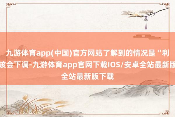 九游体育app(中国)官方网站了解到的情况是“利率应该会下调-九游体育app官网下载IOS/安卓全站最新版下载