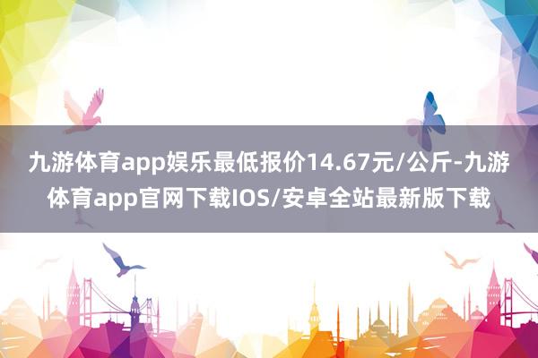 九游体育app娱乐最低报价14.67元/公斤-九游体育app官网下载IOS/安卓全站最新版下载