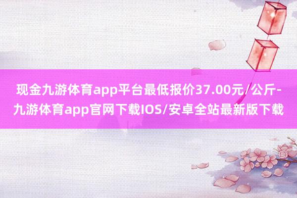 现金九游体育app平台最低报价37.00元/公斤-九游体育app官网下载IOS/安卓全站最新版下载