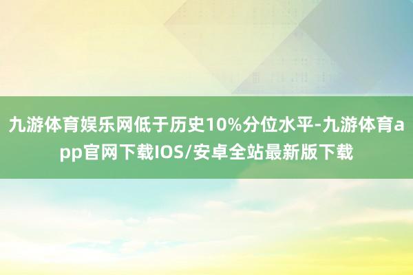 九游体育娱乐网低于历史10%分位水平-九游体育app官网下载IOS/安卓全站最新版下载