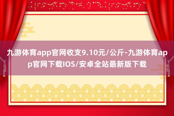 九游体育app官网收支9.10元/公斤-九游体育app官网下载IOS/安卓全站最新版下载