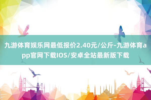 九游体育娱乐网最低报价2.40元/公斤-九游体育app官网下载IOS/安卓全站最新版下载