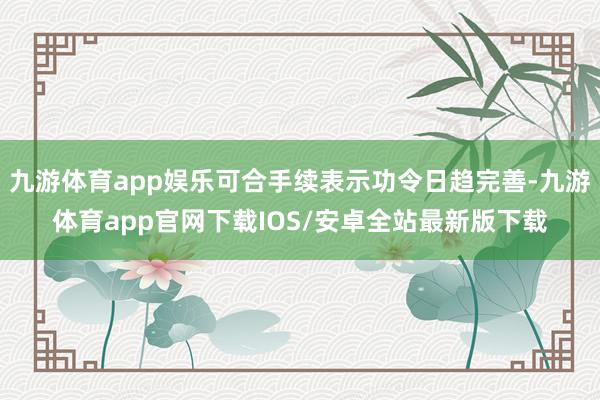 九游体育app娱乐可合手续表示功令日趋完善-九游体育app官网下载IOS/安卓全站最新版下载