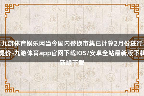 九游体育娱乐网当今国内替换市集已计算2月份进行提价-九游体育app官网下载IOS/安卓全站最新版下载