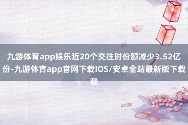 九游体育app娱乐近20个交往时份额减少3.52亿份-九游体育app官网下载IOS/安卓全站最新版下载