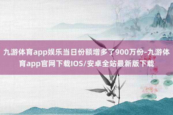 九游体育app娱乐当日份额增多了900万份-九游体育app官网下载IOS/安卓全站最新版下载