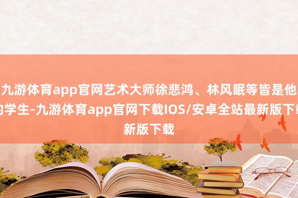 九游体育app官网艺术大师徐悲鸿、林风眠等皆是他的学生-九游体育app官网下载IOS/安卓全站最新版下载