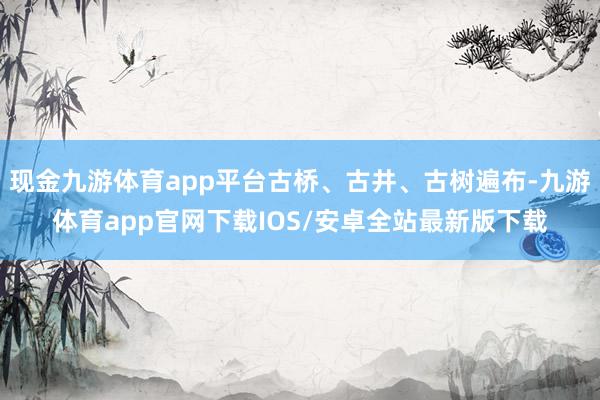 现金九游体育app平台古桥、古井、古树遍布-九游体育app官网下载IOS/安卓全站最新版下载