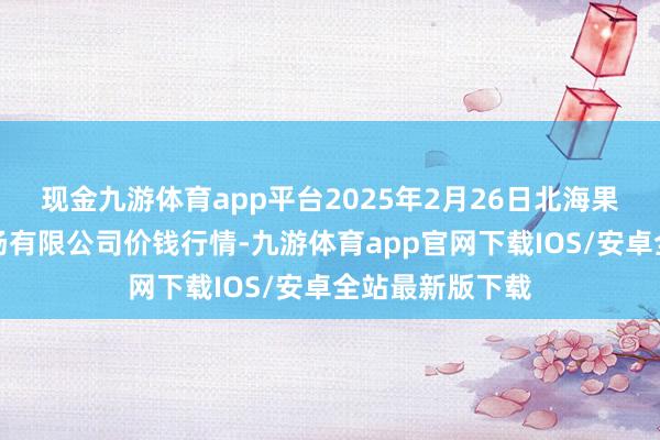 现金九游体育app平台2025年2月26日北海果业砀山惠丰商场有限公司价钱行情-九游体育app官网下载IOS/安卓全站最新版下载