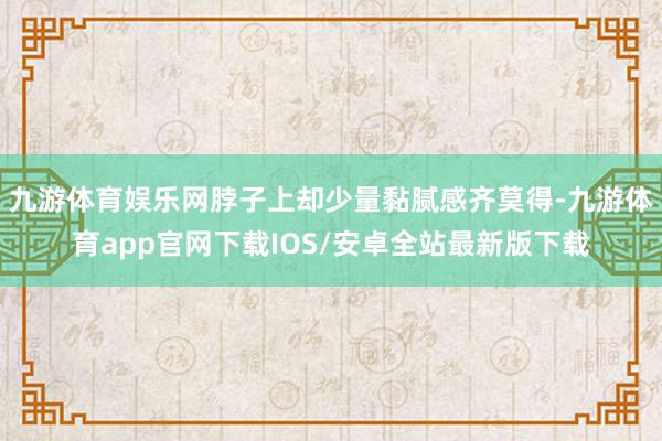 九游体育娱乐网脖子上却少量黏腻感齐莫得-九游体育app官网下载IOS/安卓全站最新版下载