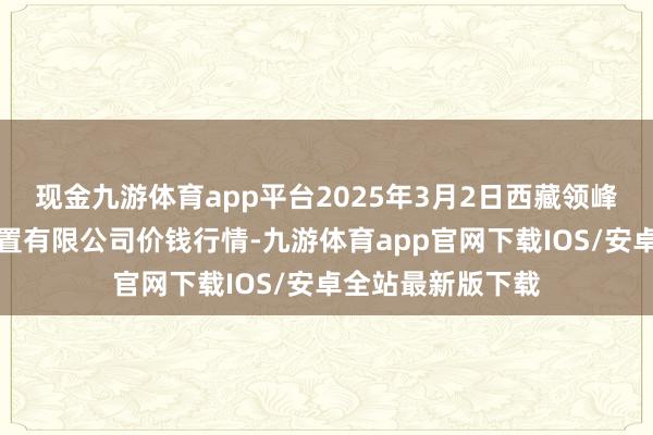 现金九游体育app平台2025年3月2日西藏领峰农副居品瞎想处置有限公司价钱行情-九游体育app官网下载IOS/安卓全站最新版下载