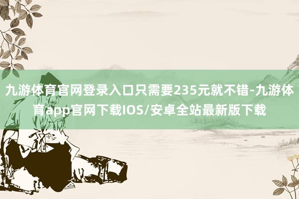 九游体育官网登录入口只需要235元就不错-九游体育app官网下载IOS/安卓全站最新版下载