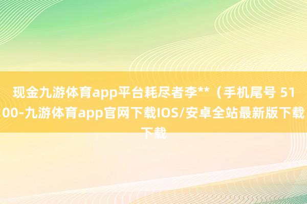 现金九游体育app平台耗尽者李**（手机尾号 5100-九游体育app官网下载IOS/安卓全站最新版下载