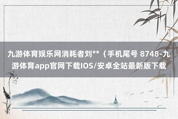 九游体育娱乐网消耗者刘**（手机尾号 8748-九游体育app官网下载IOS/安卓全站最新版下载