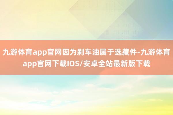 九游体育app官网因为刹车油属于选藏件-九游体育app官网下载IOS/安卓全站最新版下载