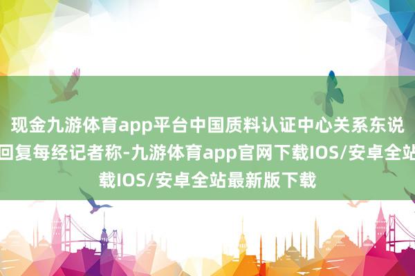 现金九游体育app平台中国质料认证中心关系东说念主士对此回复每经记者称-九游体育app官网下载IOS/安卓全站最新版下载