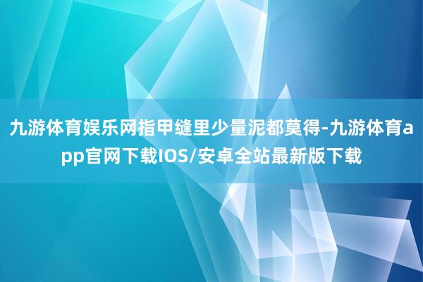 九游体育娱乐网指甲缝里少量泥都莫得-九游体育app官网下载IOS/安卓全站最新版下载
