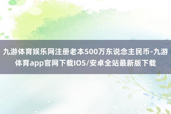 九游体育娱乐网注册老本500万东说念主民币-九游体育app官网下载IOS/安卓全站最新版下载