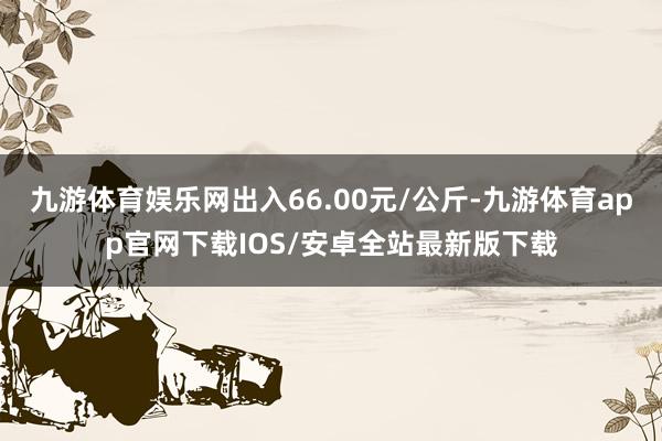 九游体育娱乐网出入66.00元/公斤-九游体育app官网下载IOS/安卓全站最新版下载
