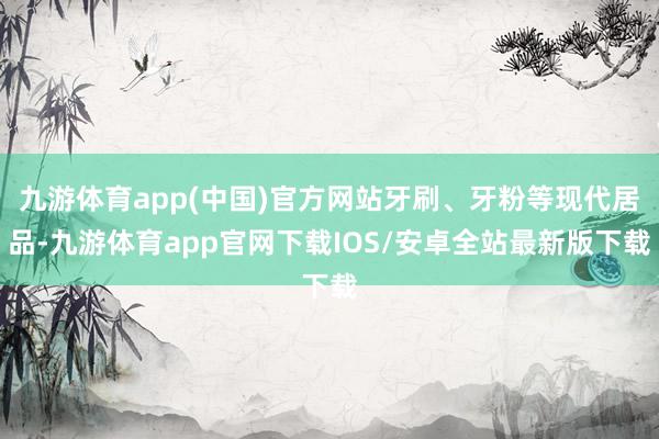 九游体育app(中国)官方网站牙刷、牙粉等现代居品-九游体育app官网下载IOS/安卓全站最新版下载