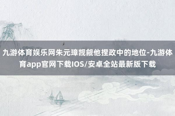 九游体育娱乐网朱元璋觊觎他捏政中的地位-九游体育app官网下载IOS/安卓全站最新版下载