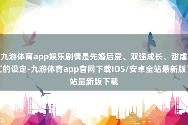 九游体育app娱乐剧情是先婚后爱、双强成长、甜虐交汇的设定-九游体育app官网下载IOS/安卓全站最新版下载