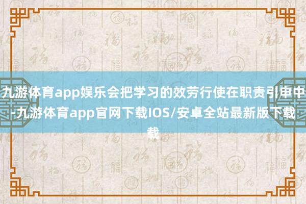 九游体育app娱乐会把学习的效劳行使在职责引申中-九游体育app官网下载IOS/安卓全站最新版下载