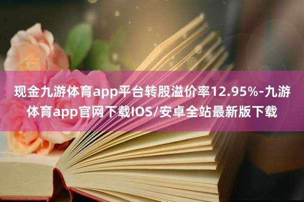 现金九游体育app平台转股溢价率12.95%-九游体育app官网下载IOS/安卓全站最新版下载
