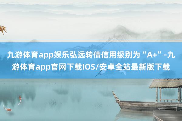 九游体育app娱乐弘远转债信用级别为“A+”-九游体育app官网下载IOS/安卓全站最新版下载