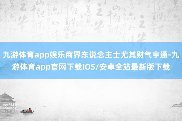 九游体育app娱乐商界东说念主士尤其财气亨通-九游体育app官网下载IOS/安卓全站最新版下载