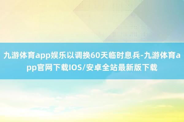 九游体育app娱乐以调换60天临时息兵-九游体育app官网下载IOS/安卓全站最新版下载