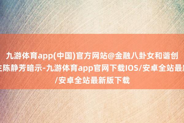 九游体育app(中国)官方网站@金融八卦女和谐创举东谈主陈静芳暗示-九游体育app官网下载IOS/安卓全站最新版下载