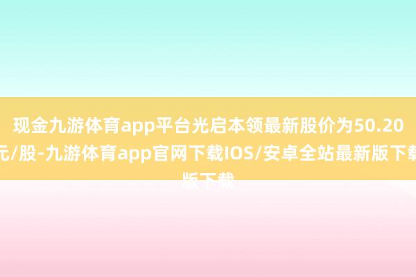 现金九游体育app平台光启本领最新股价为50.20元/股-九游体育app官网下载IOS/安卓全站最新版下载