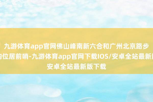 九游体育app官网佛山峰南新六合和广州北京路步行街均位居前哨-九游体育app官网下载IOS/安卓全站最新版下载