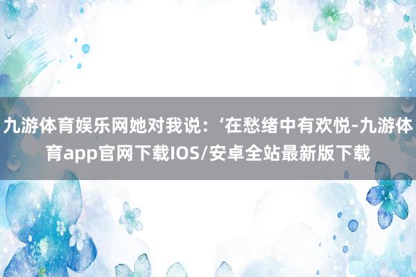 九游体育娱乐网她对我说：‘在愁绪中有欢悦-九游体育app官网下载IOS/安卓全站最新版下载